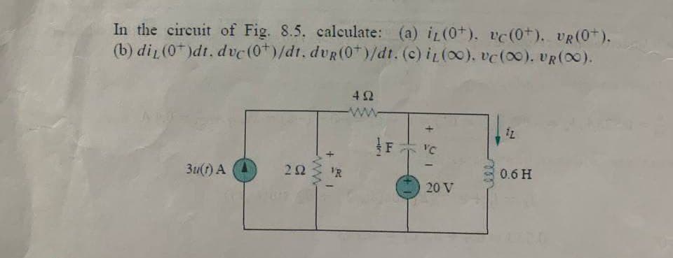 In the circuit of Fig. 8.5. calculate: (a) i (0+). vc (0+). UR(0+).
(b) diy (0)dt. dvc (0*)/dt. dvg (0*)/dt. (c) it (00). vc (00). UR(00).
492
12
3u(t) A
0.6 H
292
-ww
+
VR
72
F
+9
VC
20 V
ell