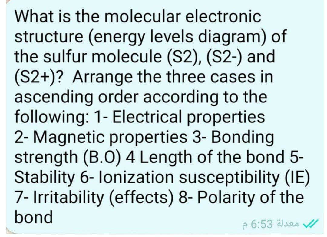 What is the molecular electronic
structure (energy levels diagram) of
the sulfur molecule (S2), (S2-) and
(S2+)? Arrange the three cases in
ascending order according to the
following: 1- Electrical properties
2- Magnetic properties 3- Bonding
strength (B.O) 4 Length of the bond 5-
Stability 6-lonization susceptibility (IE)
7- Irritability (effects) 8- Polarity of the
bond
معدلة 6:53 م
