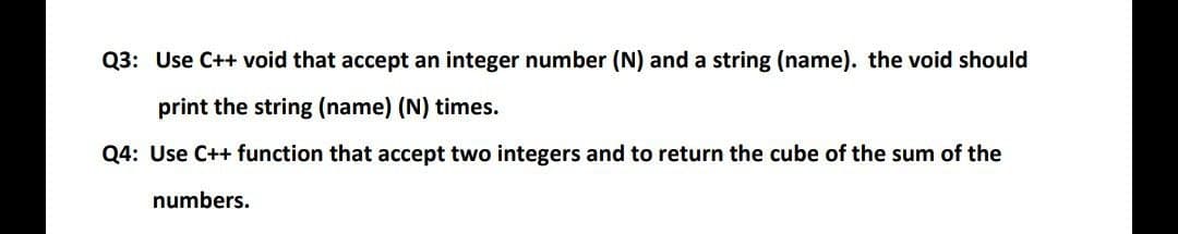 Q3: Use C++ void that accept an integer number (N) and a string (name). the void should
print the string (name) (N) times.
Q4: Use C++ function that accept two integers and to return the cube of the sum of the
numbers.