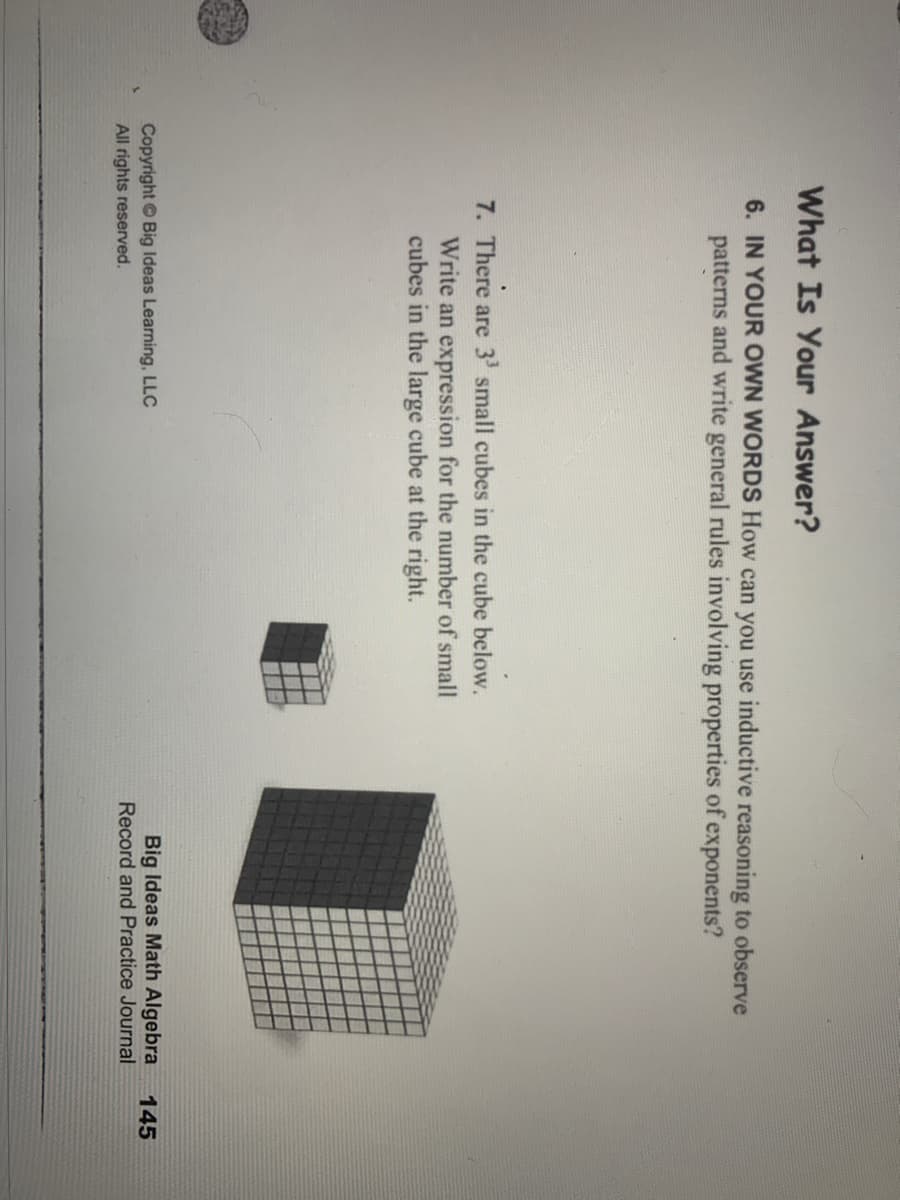What Is Your Answer?
6. IN YOUR OWN WORDS How can you use inductive reasoning to observe
patterns and write general rules involving properties of exponents?
7. There are 3' small cubes in the cube below.
Write an expression for the number of small
cubes in the large cube at the right.
Big Ideas Math Algebra
Record and Practice Journal
Copyright Big Ideas Learning, LLC
145
All rights reserved.
