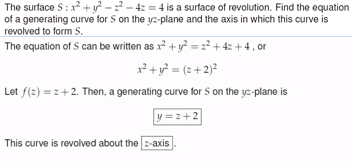 The surface S: x² + y² – z² – 4z = 4 is a surface of revolution. Find the equation
of a generating curve for S on the yz-plane and the axis in which this curve is
revolved to form S.
The equation of S can be written as x2 + y? = z² +
+ 4z + 4 , or
x² + y? = (z+2)²
Let f(z) = z +2. Then, a generating curve for S on the yz-plane is
y = z + 2
This curve is revolved about the z-axis
