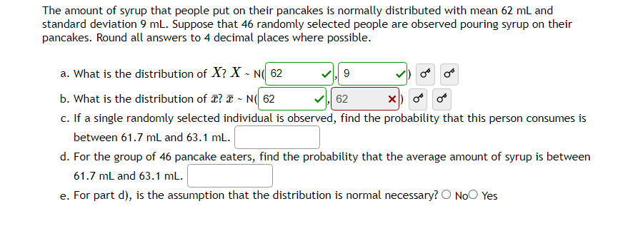 The amount of syrup that people put on their pancakes is normally distributed with mean 62 mL and
standard deviation 9 mL. Suppose that 46 randomly selected people are observed pouring syrup on their
pancakes. Round all answers to 4 decimal places where possible.
a. What is the distribution of X? X-N 62
b. What is the distribution of ? I - N( 62
62
X) 0 0
c. If a single randomly selected individual is observed, find the probability that this person consumes is
between 61.7 mL and 63.1 mL.
d. For the group of 46 pancake eaters, find the probability that the average amount of syrup is between
61.7 mL and 63.1 mL.
e. For part d), is the assumption that the distribution is normal necessary? O No Yes
9
or or