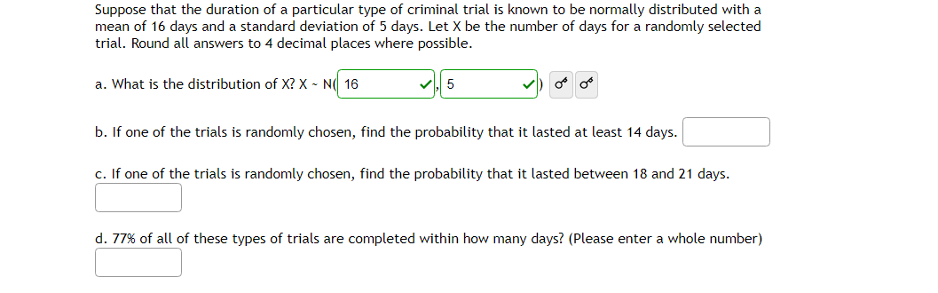 Suppose that the duration of a particular type of criminal trial is known to be normally distributed with a
mean of 16 days and a standard deviation of 5 days. Let X be the number of days for a randomly selected
trial. Round all answers to 4 decimal places where possible.
a. What is the distribution of X? X N 16
5
or or
b. If one of the trials is randomly chosen, find the probability that it lasted at least 14 days.
c. If one of the trials is randomly chosen, find the probability that it lasted between 18 and 21 days.
d. 77% of all of these types of trials are completed within how many days? (Please enter a whole number)