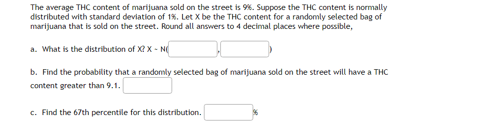 The average THC content of marijuana sold on the street is 9%. Suppose the THC content is normally
distributed with standard deviation of 1%. Let X be the THC content for a randomly selected bag of
marijuana that is sold on the street. Round all answers to 4 decimal places where possible,
a. What is the distribution of X? X - N
b. Find the probability that a randomly selected bag of marijuana sold on the street will have a THC
content greater than 9.1.
c. Find the 67th percentile for this distribution.