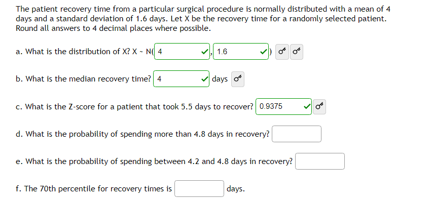 The patient recovery time from a particular surgical procedure is normally distributed with a mean of 4
days and a standard deviation of 1.6 days. Let X be the recovery time for a randomly selected patient.
Round all answers to 4 decimal places where possible.
a. What is the distribution of X? X~ N(4
b. What is the median recovery time? 4
1.6
days o
c. What is the Z-score for a patient that took 5.5 days to recover? 0.9375
d. What is the probability of spending more than 4.8 days in recovery?
f. The 70th percentile for recovery times is
e. What is the probability of spending between 4.2 and 4.8 days in recovery?
days.