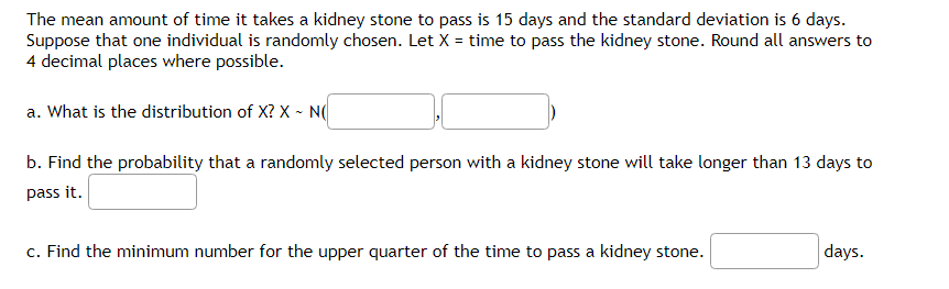 The mean amount of time it takes a kidney stone to pass is 15 days and the standard deviation is 6 days.
Suppose that one individual is randomly chosen. Let X = time to pass the kidney stone. Round all answers to
4 decimal places where possible.
a. What is the distribution of X? X - NO
b. Find the probability that a randomly selected person with a kidney stone will take longer than 13 days to
pass it.
c. Find the minimum number for the upper quarter of the time to pass a kidney stone.
days.