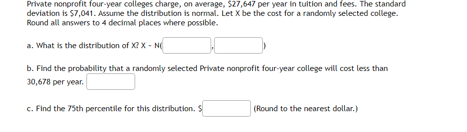Private nonprofit four-year colleges charge, on average, $27,647 per year in tuition and fees. The standard
deviation is $7,041. Assume the distribution is normal. Let X be the cost for a randomly selected college.
Round all answers to 4 decimal places where possible.
a. What is the distribution of X? X - N
b. Find the probability that a randomly selected Private nonprofit four-year college will cost less than
30,678 per year.
c. Find the 75th percentile for this distribution. $
(Round to the nearest dollar.)