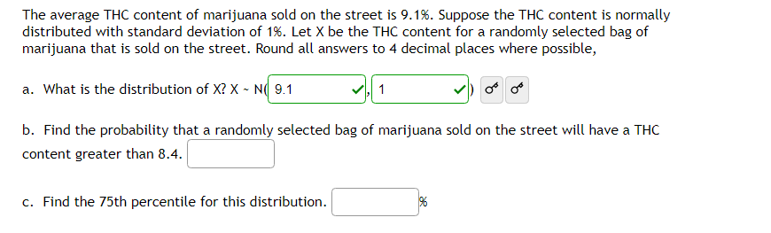 The average THC content of marijuana sold on the street is 9.1%. Suppose the THC content is normally
distributed with standard deviation of 1%. Let X be the THC content for a randomly selected bag of
marijuana that is sold on the street. Round all answers to 4 decimal places where possible,
a. What is the distribution of X? X ~ N( 9.1
1
b. Find the probability that a randomly selected bag of marijuana sold on the street will have a THC
content greater than 8.4.
c. Find the 75th percentile for this distribution.
196