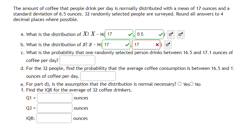 The amount of coffee that people drink per day is normally distributed with a mean of 17 ounces and a
standard deviation of 6.5 ounces. 32 randomly selected people are surveyed. Round all answers to 4
decimal places where possible.
a. What is the distribution of X? X - NO 17
b. What is the distribution of ? ~ N( 17
17
X)
c. What is the probability that one randomly selected person drinks between 16.5 and 17.1 ounces of
coffee per day?
d. For the 32 people, find the probability that the average coffee consumption is between 16.5 and 17
ounces of coffee per day.
e. For part d), is the assumption that the distribution is normal necessary? O Yes No
f. Find the IQR for the average of 32 coffee drinkers.
Q1 =
ounces
Q3 =
IQR:
ounces
ounces
6.5
or or