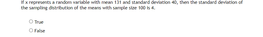 If x represents a random variable with mean 131 and standard deviation 40, then the standard deviation of
the sampling distribution of the means with sample size 100 is 4.
O True
O False