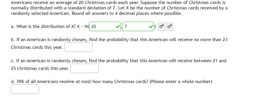 Americans receive an average of 20 Christmas cards each year. Suppose the number of Christmas cards is
normally distributed with a standard deviation of 7. Let X be the number of Christmas cards received by a
randomly selected American. Round all answers to 4 decimal places where possible.
a. What is the distribution of X? X - N 20
✓,7
b. If an American is randomly chosen, find the probability that this American will receive no more than 23
Christmas cards this year.
c. If an American is randomly chosen, find the probability that this American will receive between 21 and
25 Christmas cards this year.
d. 70% of all Americans receive at most how many Christmas cards? (Please enter a whole number)