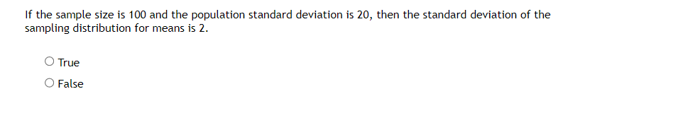 If the sample size is 100 and the population standard deviation is 20, then the standard deviation of the
sampling distribution for means is 2.
O True
O False