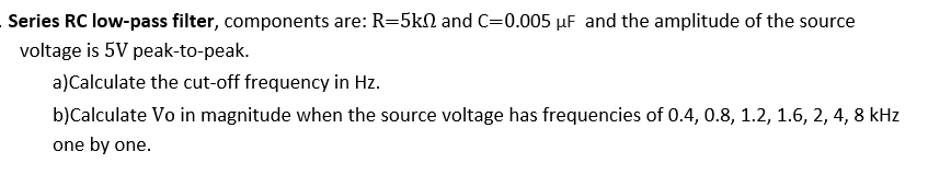 Series RC low-pass filter, components are: R=5kN and C=0.005 µF and the amplitude of the source
voltage is 5V peak-to-peak.
a)Calculate the cut-off frequency in Hz.
b)Calculate Vo in magnitude when the source voltage has frequencies of 0.4, 0.8, 1.2, 1.6, 2, 4, 8 kHz
one by one.
