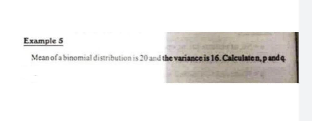 Example 5
Mean of a binomial distribution is 20 and the variance is 16. Calculate n,pandq.
