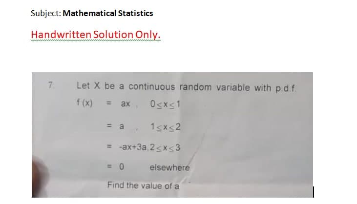 Subject: Mathematical Statistics
Handwritten Solution Only.
7.
Let X be a continuous random variable with p.d.f.
f (x)
ax, Osxs1
%3D
= a
1sxs2
= -ax+3a, 2<xs3
= 0
elsewhere
Find the value of a
