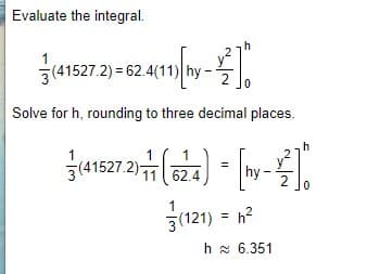 Evaluate the integral.
1
3(41527.2) = 62.4(11)
Solve for h, rounding to three decimal places.
h
1 ( 1
(कंन
1
3(41527.2)a
hy -
2
62.4
3(121) = h?
%3!
h x 6.351
