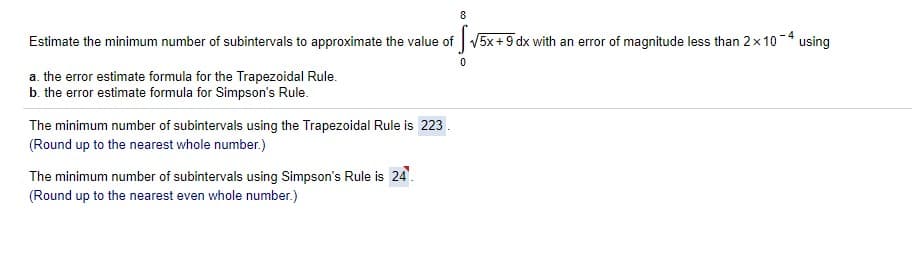 8
Estimate the minimum number of subintervals to approximate the value of V5x+ 9 dx with an error of magnitude less than 2x10-4 using
a. the error estimate formula for the Trapezoidal Rule.
b. the error estimate formula for Simpson's Rule.
The minimum number of subintervals using the Trapezoidal Rule is 223.
(Round up to the nearest whole number.)
The minimum number of subintervals using Simpson's Rule is 24.
(Round up to the nearest even whole number.)
