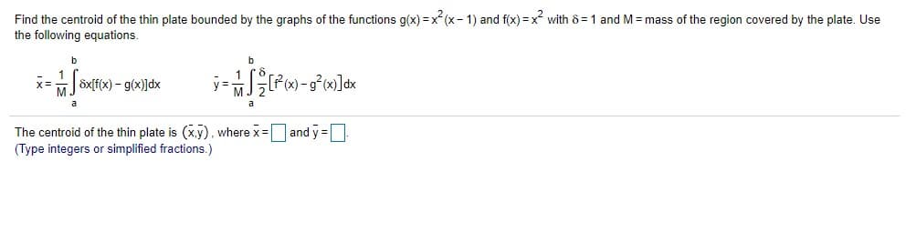 Find the centroid of the thin plate bounded by the graphs of the functions g(x) =x(x- 1) and f(x) = x with 8 =1 and M = mass of the region covered by the plate. Use
the following equations.
öxfx) - g(x)]dx
x=
The centroid of the thin plate is (x.y), where x=and y=
(Type integers or simplified fractions.)
