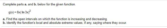 Complete parts a. and b. below for the given function.
g(x) = 8x( In 3x)?
a. Find the open intervals on which the function is increasing and decreasing.
b. Identify the function's local and absolute extreme values, if any, saying where they occur.
