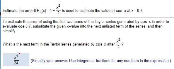 Estimate the error if P2(x) = 1- is used to estimate the value of cos x at x= 0.7.
To estimate the error of using the first two terms of the Taylor series generated by cos x in order to
evaluate cos 0.7, substitute the given x-value into the next unlisted term of the series, and then
simplify.
What is the next term in the Taylor series generated by cos x after ?
24
(Simplify your answer. Use integers or fractions for any numbers in the expression.)
