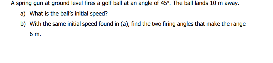 A spring gun at ground level fires a golf ball at an angle of 45°. The ball lands 10 m away.
a) What is the ball's initial speed?
b) With the same initial speed found in (a), find the two firing angles that make the range
6 m.
