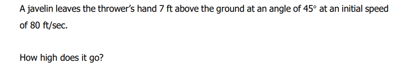 A javelin leaves the thrower's hand 7 ft above the ground at an angle of 45° at an initial speed
of 80 ft/sec.
How high does it go?
