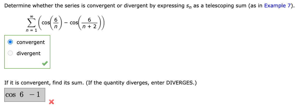 Determine whether the series is convergent or divergent by expressing s, as a telescoping sum (as in Example 7).
6
Cos
n
cos
2
n = 1
convergent
divergent
If it is convergent, find its sum. (If the quantity diverges, enter DIVERGES.)
COs 6 – 1
O O
