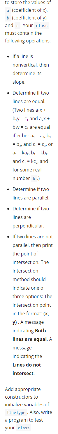 to store the values of
a (coefficient of x),
b (coefficient of y),
and c. Your class
must contain the
following operations:
• If a line is
nonvertical, then
determine its
slope.
• Determine if two
lines are equal.
(Two lines a,x +
b,y = c, and a,x +
bzy = C2 are equal
if either a, = a2, b,
= b2, and c, = C2, or
a, = kaz, b, = kb,
and c, = kc2, and
for some real
number k .)
• Determine if two
lines are parallel.
• Determine if two
lines are
perpendicular.
• If two lines are not
parallel, then print
the point of
intersection. The
intersection
method should
indicate one of
three options: The
intersection point
in the format: (x,
y) . A message
indicating Both
lines are equal. A
message
indicating the
Lines do not
intersect.
Add appropriate
constructors to
initialize variables of
lineType . Also, write
a program to test
your class .
