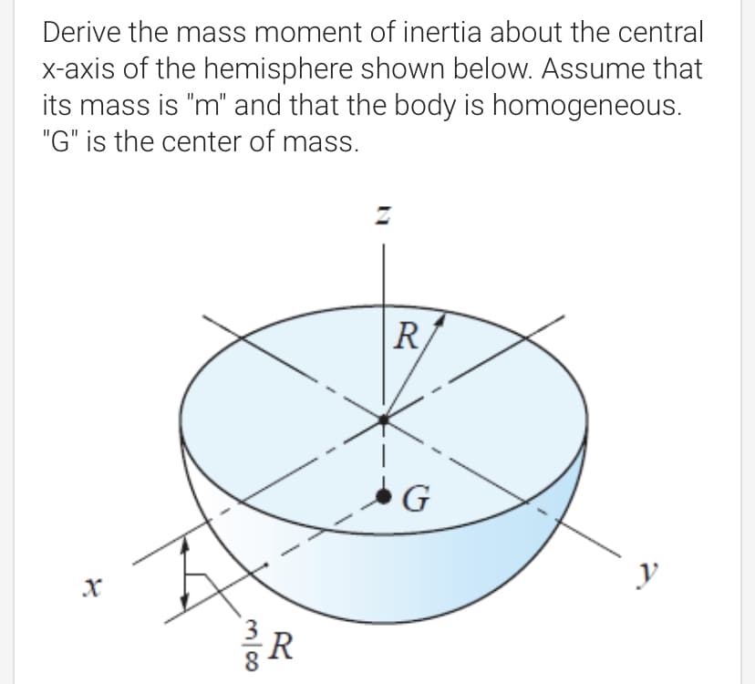 Derive the mass moment of inertia about the central
x-axis of the hemisphere shown below. Assume that
its mass is "m" and that the body is homogeneous.
"G" is the center of mass.
R
G
y
R

