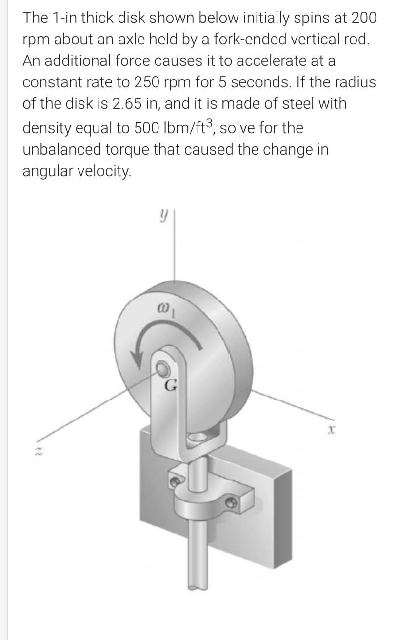 The 1-in thick disk shown below initially spins at 200
rpm about an axle held by a fork-ended vertical rod.
An additional force causes it to accelerate at a
constant rate to 250 rpm for 5 seconds. If the radius
of the disk is 2.65 in, and it is made of steel with
density equal to 500 lbm/ft³, solve for the
unbalanced torque that caused the change in
angular velocity.
