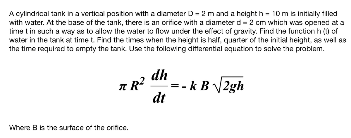 =
A cylindrical tank in a vertical position with a diameter D = 2 m and a height h 10 m is initially filled
with water. At the base of the tank, there is an orifice with a diameter d = 2 cm which was opened at a
time t in such a way as to allow the water to flow under the effect of gravity. Find the function h (t) of
water in the tank at time t. Find the times when the height is half, quarter of the initial height, as well as
the time required to empty the tank. Use the following differential equation to solve the problem.
dh
πR²
dt
Where B is the surface of the orifice.
=-k B√√2gh