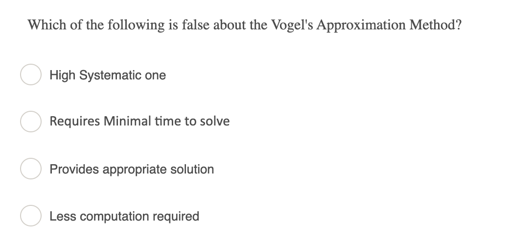 Which of the following is false about the Vogel's Approximation Method?
High Systematic one
Requires Minimal time to solve
Provides appropriate solution
Less computation required