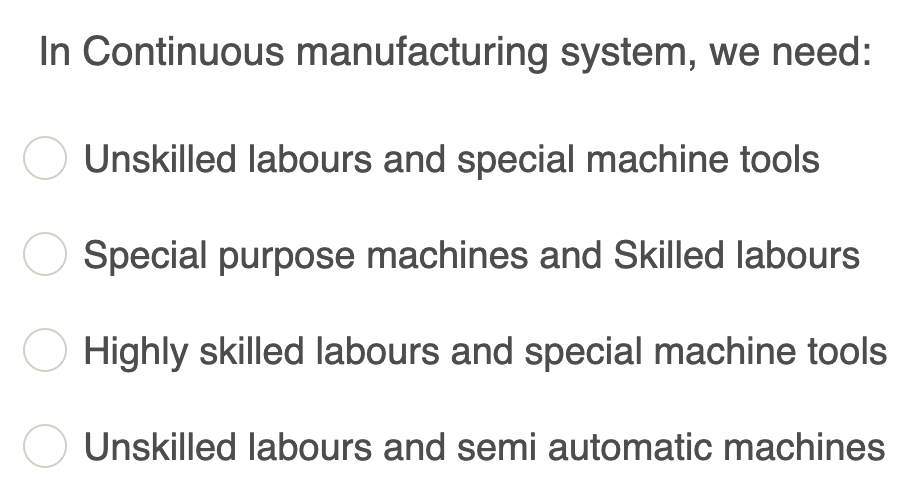 In Continuous manufacturing system, we need:
Unskilled labours and special machine tools
Special purpose machines and Skilled labours
Highly skilled labours and special machine tools
Unskilled labours and semi automatic machines