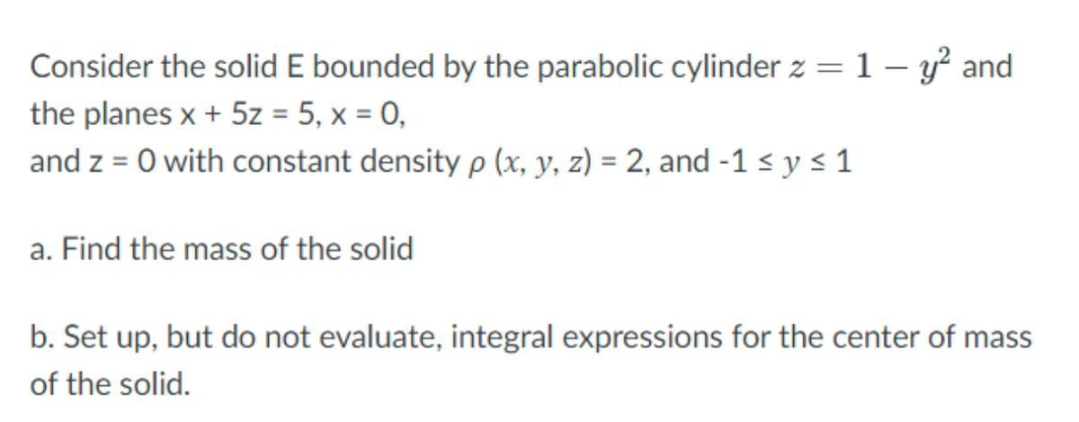 Consider the solid E bounded by the parabolic cylinder z = 1 − y² and
the planes x + 5z = 5, x = 0,
and z = 0 with constant density p (x, y, z) = 2, and -1 ≤ y ≤ 1
a. Find the mass of the solid
b. Set up, but do not evaluate, integral expressions for the center of mass
of the solid.
