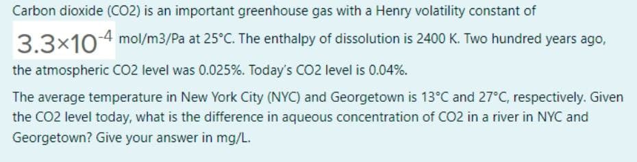 Carbon dioxide (CO2) is an important greenhouse gas with a Henry volatility constant of
33x10-4 mol/m3/Pa at 25°C. The enthalpy of dissolution is 2400 K. Two hundred years ago,
the atmospheric CO2 level was 0.025%. Today's CO2 level is 0.04%.
The average temperature in New York City (NYC) and Georgetown is 13°C and 27°C, respectively. Given
the CO2 level today, what is the difference in aqueous concentration of CO2 in a river in NYC and
Georgetown? Give your answer in mg/L.
