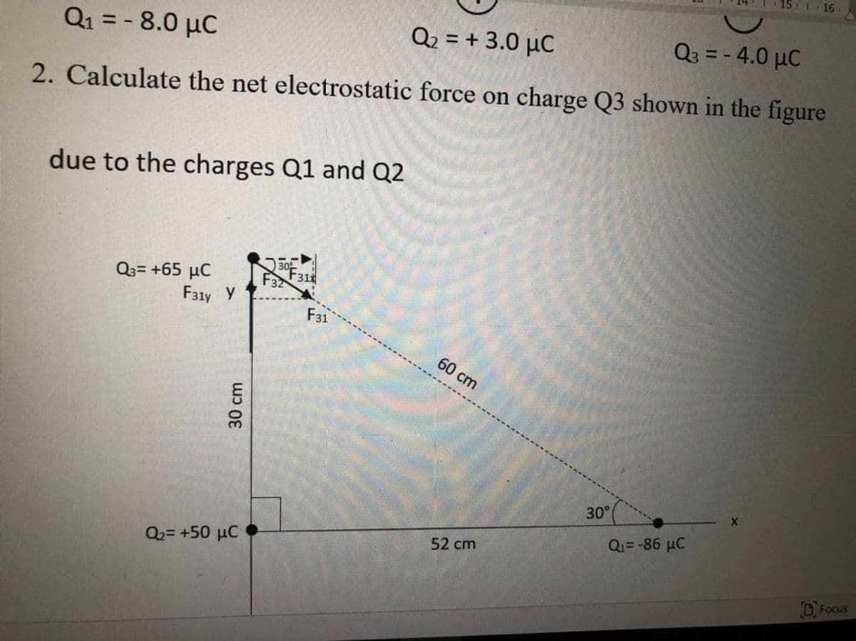 I 16
Q1 = - 8.0 µC
Q2 = + 3.0 µC
Q3 = - 4.0 µC
%3D
2. Calculate the net electrostatic force on charge Q3 shown in the figure
due to the charges Q1 and Q2
30
Q3= +65 µC
F31y Y
F32
F31
F31
60 cm
30°
Q1=-86 µC
52 cm
Q2= +50 µC
DFocus
30 cm

