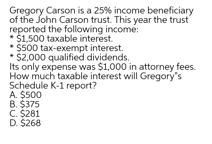 Gregory Carson is a 25% income beneficiary
of the John Carson trust. This year the trust
reported the following income:
* $1,500 taxable interest.
* $500 tax-exempt interest.
* $2,000 qualified dividends.
Its only expense was $1,000 in attorney fees.
How much taxable interest will Gregory"s
Schedule K-1 report?
A. $500
B. $375
C. $281
D. $268
