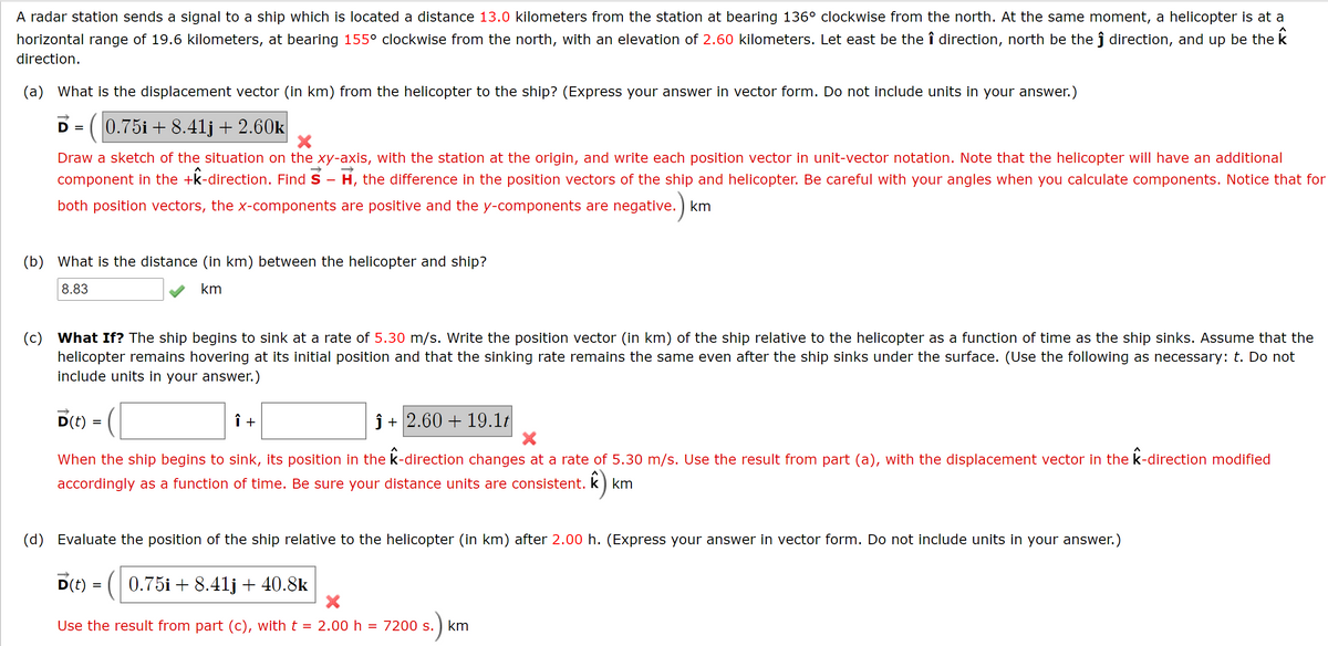 A radar station sends a signal to a ship which is located a distance 13.0 kilometers from the station at bearing 136° clockwise from the north. At the same moment, a helicopter is at a
horizontal range of 19.6 kilometers, at bearing 155° clockwise from the north, with an elevation of 2.60 kilometers. Let east be the î direction, north be the ĵ direction, and up be the k
direction.
(a) What is the displacement vector (in km) from the helicopter to the ship? (Express your answer in vector form. Do not include units in your answer.)
D = (0.75i + 8.41j + 2.60k
Draw a sketch of the situation on the xy-axis, with the station at the origin, and write each position vector in unit-vector notation. Note that the helicopter will have an additional
component in the +k-direction. Find S - H, the difference in the position vectors of the ship and helicopter. Be careful with your angles when you calculate components. Notice that for
both position vectors, the x-components are positive and the y-components are negative. ) km
(b) What is the distance (in km) between the helicopter and ship?
8.83
km
(c) What If? The ship begins to sink at a rate of 5.30 m/s. Write the position vector (in km) of the ship relative to the helicopter as a function of time as the ship sinks. Assume that the
helicopter remains hovering at its initial position and that the sinking rate remains the same even after the ship sinks under the surface. (Use the following as necessary: t. Do not
include units in your answer.)
D(t)
î +
ĵ + 2.60 + 19.1t
When the ship begins to sink, its position in the k-direction changes at a rate of 5.30 m/s. Use the result from part (a), with the displacement vector in the k-direction modified
accordingly as a function of time. Be sure your distance units are consistent. k) km
(3
(d) Evaluate the position of the ship relative to the helicopter (in km) after 2.00 h. (Express your answer in vector form. Do not include units in your answer.)
D(t) = ( 0.75i + 8.41j + 40.8k
Use the result from part (c), with t = 2.00 h
7200 s.
km
