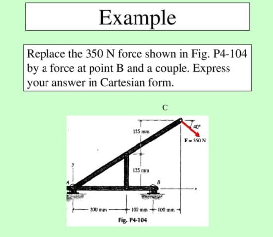 Example
Replace the 350 N force shown in Fig. P4-104
by a force at point B and a couple. Express
your answer in Cartesian form.
40°
125 mm
F= 350 N
125 mm
- 100 mm +100 mm
200 mm
Fig. P4-104
