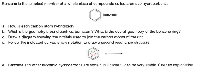 Benzene is the simplest member of a whole class of compounds called aromatic hydrocarbons.
benzene
a. How is each carbon atom hybridized?
b. What is the geometry around each carbon atom? What is the overall geometry of the benzene ring?
c. Draw a diagram showing the orbitals used to join the carbon atoms of the ring.
d. Follow the indicated curved arrow notation to draw a second resonance structure.
e. Benzene and other aromatic hydrocarbons are shown in Chapter 17 to be very stable. Offer an explanation.
