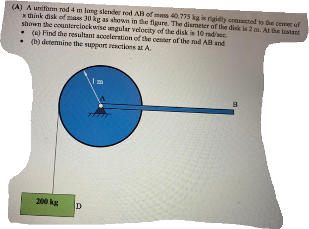 (A) A uniform rod 4 m long slender rod AB of mass 40.775 kg is rigidly connected to the center of
a think disk of mass 30 kg as shown in the figure. The diameter of the disk is 2 m. At the instant
shown the counterclockwise angular velocity of the disk is 10 rad/sec.
• (a) Find the resultant acceleration of the center of the rod AB and
• (b) determine the support reactions at A.
1m
200 kg
B.
