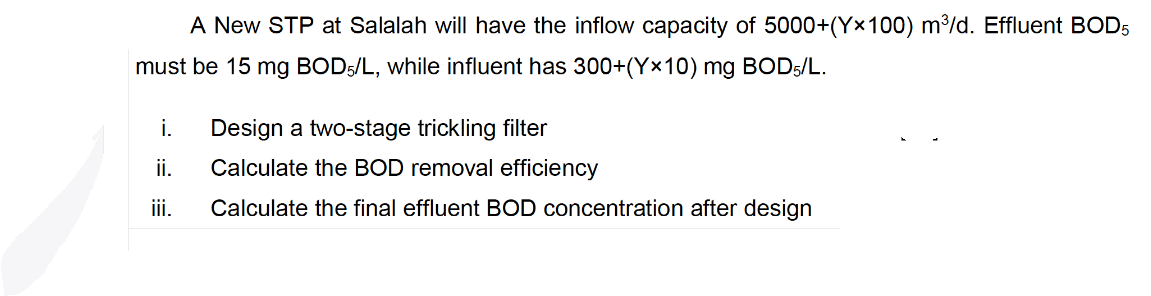 A New STP at Salalah will have the inflow capacity of 5000+(Y×100) m³/d. Effluent BOD5
must be 15 mg BOD5/L, while influent has 300+(Y×10) mg BOD5/L.
i.
Design a two-stage trickling filter
ii.
Calculate the BOD removal efficiency
iii.
Calculate the final effluent BOD concentration after design
