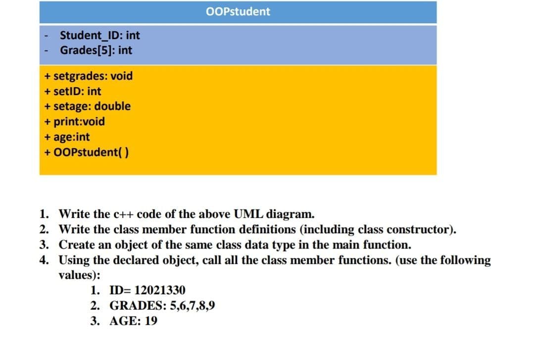 OOPstudent
Student_ID: int
Grades[5]: int
+ setgrades: void
+ setID: int
+ setage: double
+ print:void
+ age:int
+ OOPstudent( )
1. Write the c++ code of the above UML diagram.
2. Write the class member function definitions (including class constructor).
3. Create an object of the same class data type in the main function.
4. Using the declared object, call all the class member functions. (use the following
values):
1. ID= 12021330
2. GRADES: 5,6,7,8,9
3. AGE: 19
