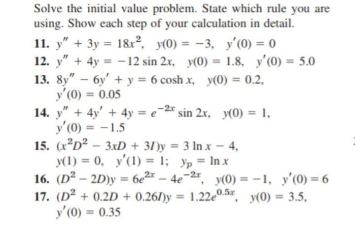 Solve the initial value problem. State which rule you are
using. Show each step of your calculation in detail.
11. y" + 3y = 1&x2, y(0) = -3, y'(0) = 0
12. y" + 4y = -12 sin 2x, y(0) = 1.8, y'(0) = 5.0
13. 8y" – 6y' + y = 6 cosh x, y(0) = 0.2,
y'(0) = 0.05
14. y" + 4y' + 4y = e-2* sin 2x, y(0) = 1,
y' (0) = -1.5
15. (x D2 –
y(1) = 0, y'(1) = 1; yp = In x
16. (D2 – 2D)y = 6e2x – 4e
17. (D² + 0.2D + 0.26/)y
y' (0) = 0.35
%3D
%3D
%3D
%3D
%3D
%3D
%3D
%3D
3xD + 31)y = 3 In x 4,
%3D
%3D
-2, y(0) = -1, y'(0) = 6
= 1.22e0.5x, y(0) = 3.5,
%3D
%3D
%3D
%3D
