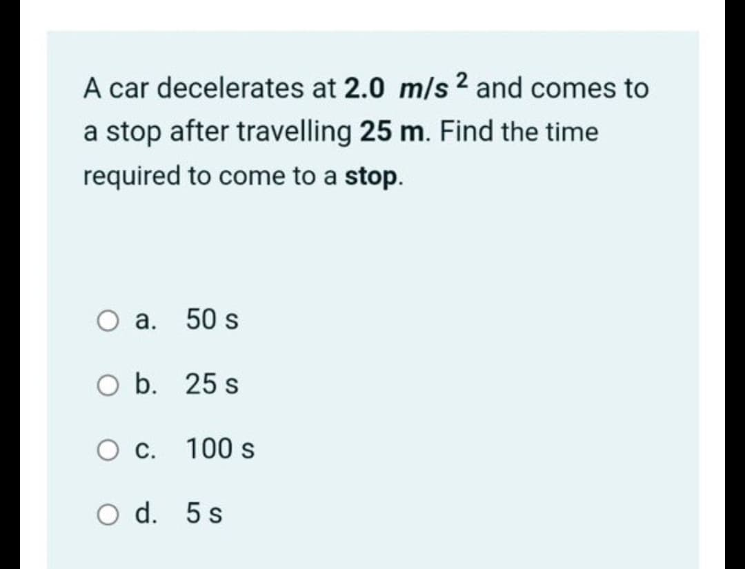 A car decelerates at 2.0 m/s 2 and comes to
a stop after travelling 25 m. Find the time
required to come to a stop.
a. 50 s
O b. 25 s
С.
100 s
O d. 5 s
