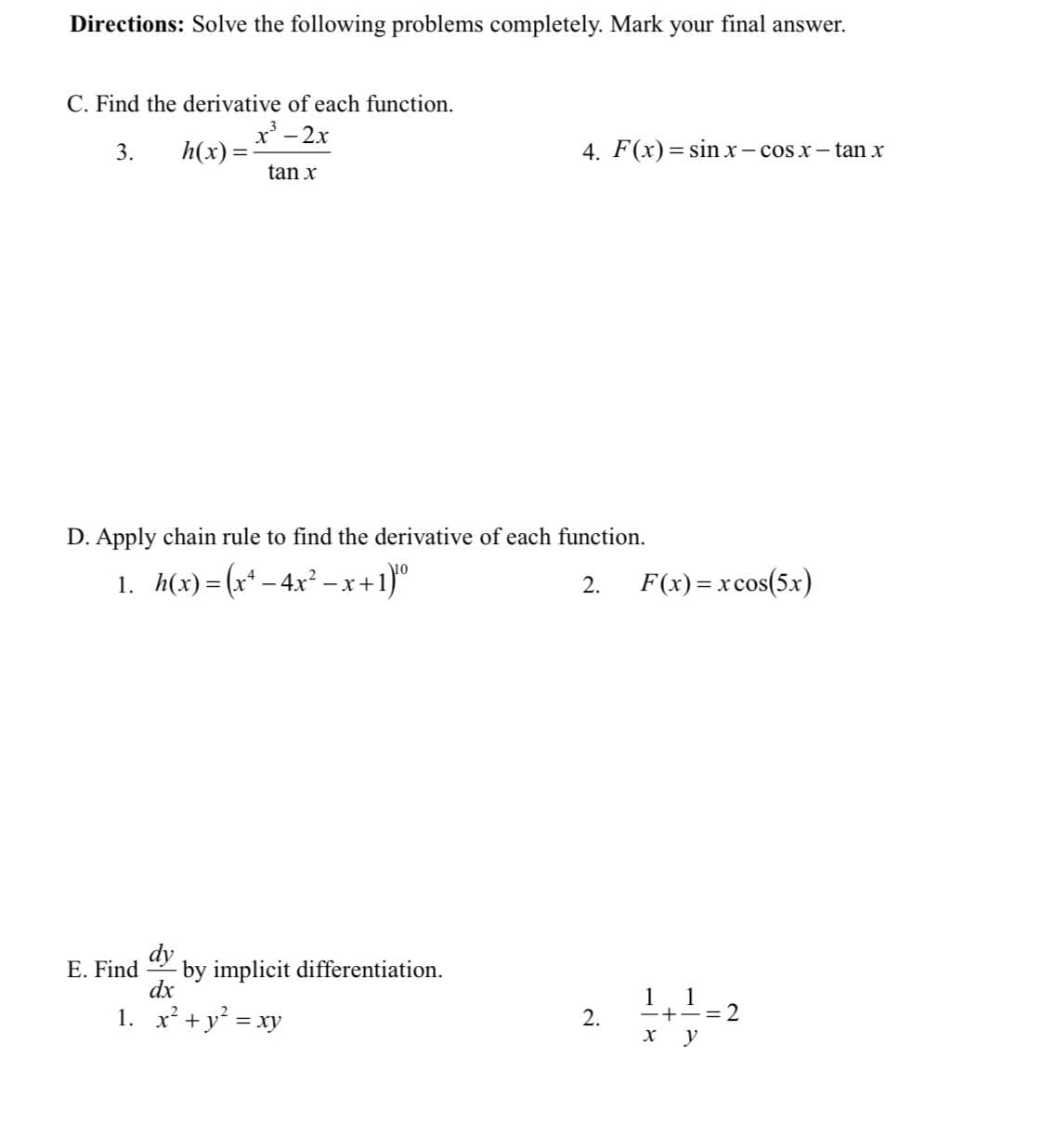 Directions: Solve the following problems completely. Mark your final answer.
C. Find the derivative of each function.
x - 2x
3.
h(x) =
4. F(x) = sin xr - cos x- tan x
tan x
D. Apply chain rule to find the derivative of each function.
1. h(x)= (x* – 4x² – x+1)°
F(x) = xcos(5x)
2.
dy
by implicit differentiation.
dx
E. Find
1
-+-=2
y
1
1. x² +y = xy
2.
