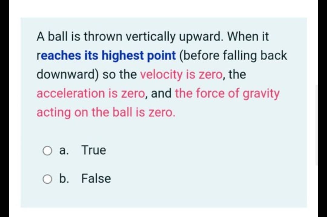A ball is thrown vertically upward. When it
reaches its highest point (before falling back
downward) so the velocity is zero, the
acceleration is zero, and the force of gravity
acting on the ball is zero.
O a. True
O b. False

