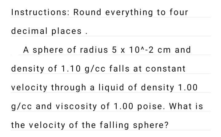 Instructions: Round everything to four
decimal places .
A sphere of radius 5 x 10^-2 cm and
density of 1.10 g/cc falls at constant
velocity through a liquid of density 1.00
g/cc and viscosity of 1.00 poise. What is
the velocity of the falling sphere?
