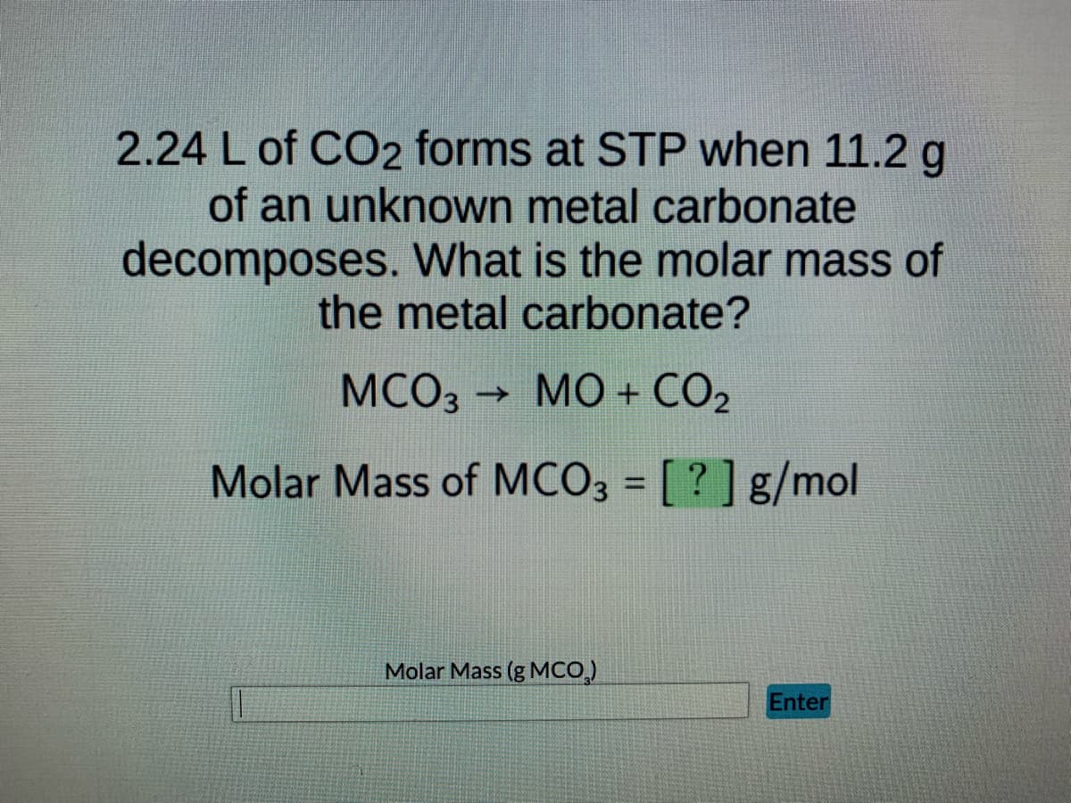 2.24 L of CO2 forms at STP when 11.2 g
of an unknown metal carbonate
decomposes. What is the molar mass of
the metal carbonate?
MCO3 → MO + CO₂
Molar Mass of MCO3 = [?] g/mol
Molar Mass (g MCO₂)
Enter