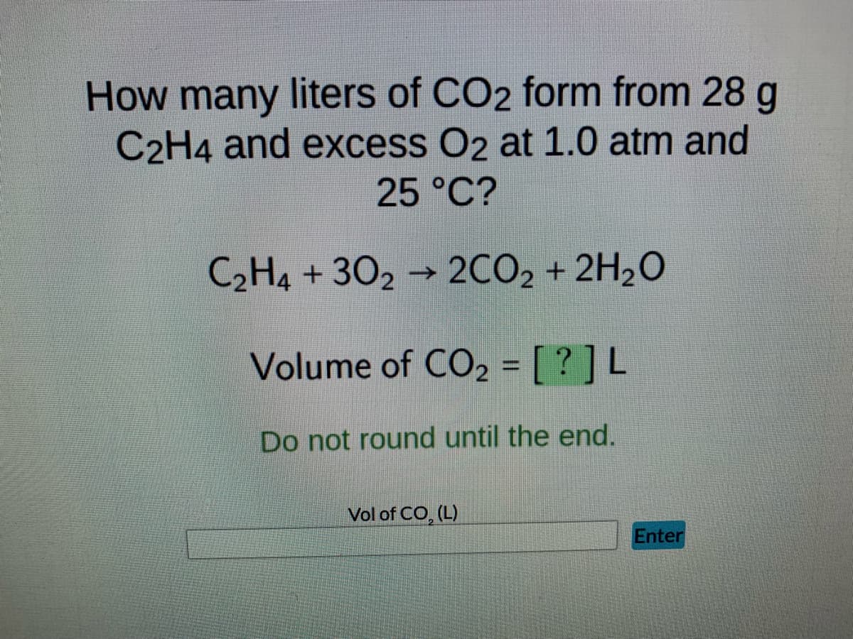 How many liters of CO2 form from 28 g
C2H4 and excess O2 at 1.0 atm and
25 °C?
C₂H4+302 → 2CO₂ + 2H₂O
Volume of CO₂ = [?] L
Do not round until the end.
Vol of CO₂ (L)
Enter